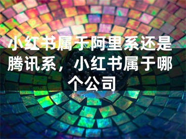 小紅書(shū)屬于阿里系還是騰訊系，小紅書(shū)屬于哪個(gè)公司