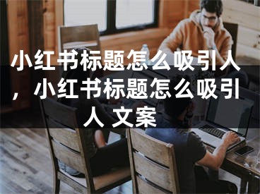 小紅書標題怎么吸引人，小紅書標題怎么吸引人 文案