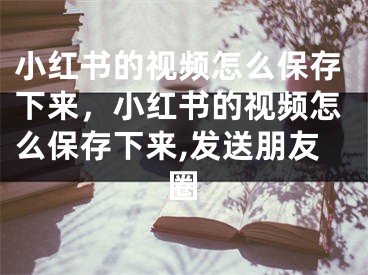 小紅書的視頻怎么保存下來，小紅書的視頻怎么保存下來,發(fā)送朋友圈