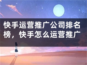 快手運(yùn)營推廣公司排名榜，快手怎么運(yùn)營推廣