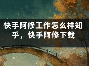 快手阿修工作怎么樣知乎，快手阿修下載