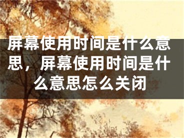 屏幕使用時(shí)間是什么意思，屏幕使用時(shí)間是什么意思怎么關(guān)閉