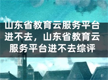 山東省教育云服務平臺進不去，山東省教育云服務平臺進不去綜評