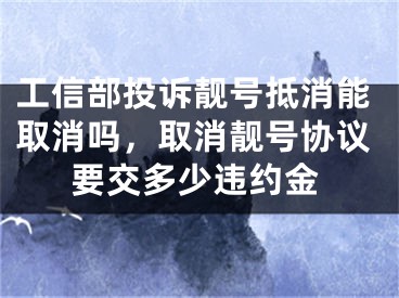 工信部投訴靚號(hào)抵消能取消嗎，取消靚號(hào)協(xié)議要交多少違約金