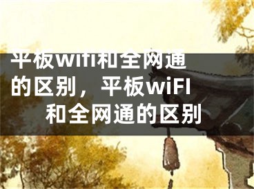 平板wifi和全網(wǎng)通的區(qū)別，平板wiFI和全網(wǎng)通的區(qū)別