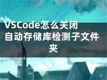 VSCode怎么關(guān)閉自動(dòng)存儲庫檢測子文件夾