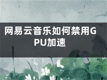 網(wǎng)易云音樂如何禁用GPU加速