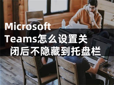 Microsoft Teams怎么設(shè)置關(guān)閉后不隱藏到托盤(pán)欄