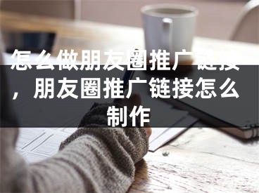 怎么做朋友圈推廣鏈接，朋友圈推廣鏈接怎么制作