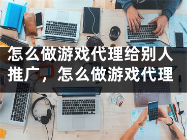 怎么做游戲代理給別人推廣，怎么做游戲代理