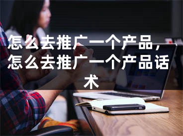 怎么去推廣一個產(chǎn)品，怎么去推廣一個產(chǎn)品話術(shù)