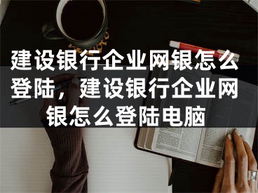 建設銀行企業(yè)網(wǎng)銀怎么登陸，建設銀行企業(yè)網(wǎng)銀怎么登陸電腦