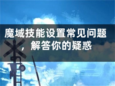 魔域技能設(shè)置常見(jiàn)問(wèn)題，解答你的疑惑