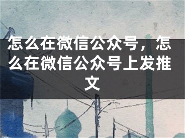 怎么在微信公眾號(hào)，怎么在微信公眾號(hào)上發(fā)推文