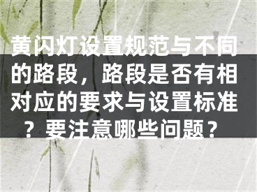 黃閃燈設(shè)置規(guī)范與不同的路段，路段是否有相對應(yīng)的要求與設(shè)置標(biāo)準(zhǔn)？要注意哪些問題？