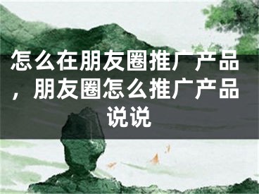 怎么在朋友圈推廣產(chǎn)品，朋友圈怎么推廣產(chǎn)品說說