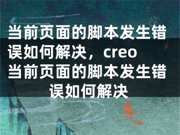 當(dāng)前頁面的腳本發(fā)生錯誤如何解決，creo當(dāng)前頁面的腳本發(fā)生錯誤如何解決