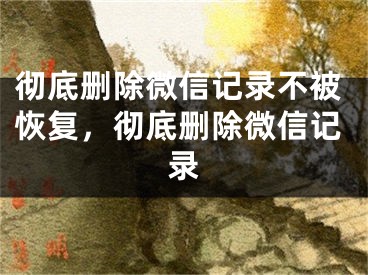 徹底刪除微信記錄不被恢復(fù)，徹底刪除微信記錄