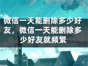 微信一天能刪除多少好友，微信一天能刪除多少好友就頻繁