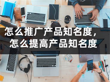 怎么推廣產(chǎn)品知名度，怎么提高產(chǎn)品知名度