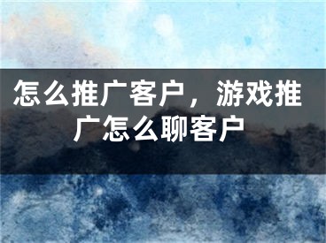 怎么推廣客戶，游戲推廣怎么聊客戶