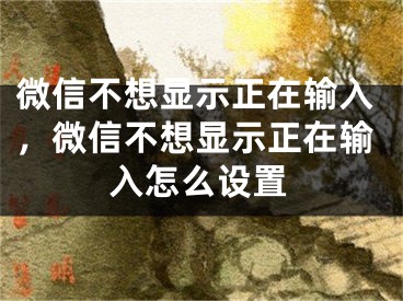 微信不想顯示正在輸入，微信不想顯示正在輸入怎么設(shè)置