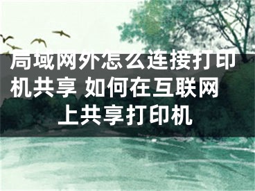 局域網(wǎng)外怎么連接打印機共享 如何在互聯(lián)網(wǎng)上共享打印機