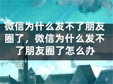 微信為什么發(fā)不了朋友圈了，微信為什么發(fā)不了朋友圈了怎么辦