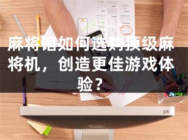 麻將館如何選購頂級麻將機(jī)，創(chuàng)造更佳游戲體驗(yàn)？