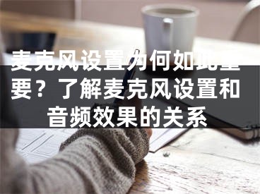 麥克風(fēng)設(shè)置為何如此重要？了解麥克風(fēng)設(shè)置和音頻效果的關(guān)系