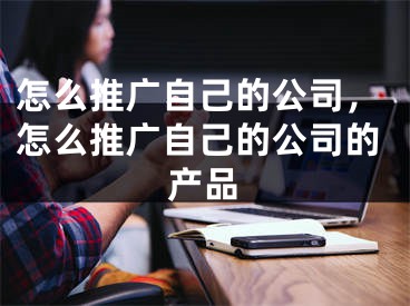 怎么推廣自己的公司，怎么推廣自己的公司的產(chǎn)品