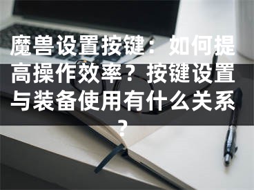 魔獸設(shè)置按鍵：如何提高操作效率？按鍵設(shè)置與裝備使用有什么關(guān)系？