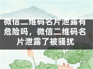 微信二維碼名片泄露有危險(xiǎn)嗎，微信二維碼名片泄露了被騷擾