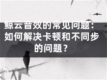 鯨云音效的常見(jiàn)問(wèn)題：如何解決卡頓和不同步的問(wèn)題？