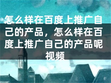 怎么樣在百度上推廣自己的產(chǎn)品，怎么樣在百度上推廣自己的產(chǎn)品呢視頻