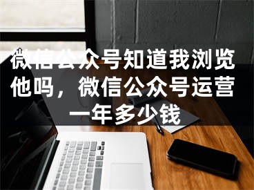 微信公眾號知道我瀏覽他嗎，微信公眾號運(yùn)營一年多少錢