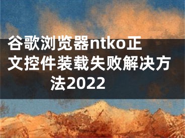 谷歌瀏覽器ntko正文控件裝載失敗解決方法2022