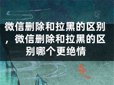 微信刪除和拉黑的區(qū)別，微信刪除和拉黑的區(qū)別哪個(gè)更絕情