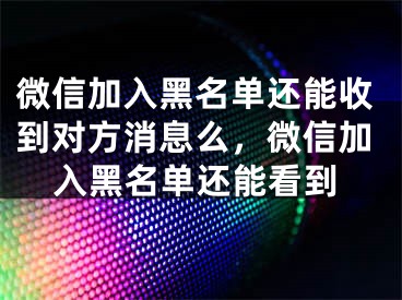 微信加入黑名單還能收到對(duì)方消息么，微信加入黑名單還能看到