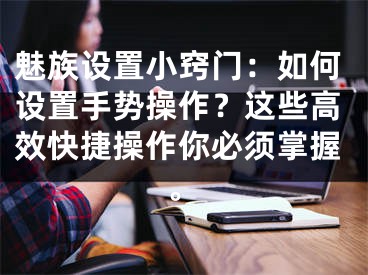 魅族設置小竅門：如何設置手勢操作？這些高效快捷操作你必須掌握。