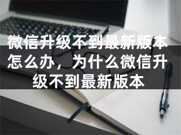 微信升級不到最新版本怎么辦，為什么微信升級不到最新版本