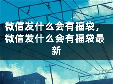 微信發(fā)什么會(huì)有福袋，微信發(fā)什么會(huì)有福袋最新