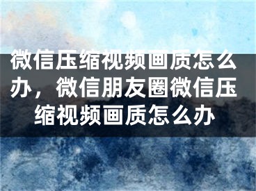 微信壓縮視頻畫質(zhì)怎么辦，微信朋友圈微信壓縮視頻畫質(zhì)怎么辦