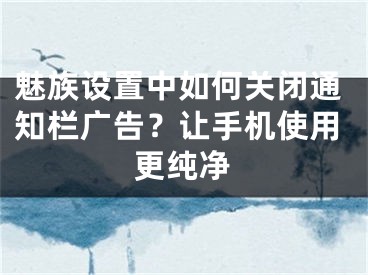 魅族設(shè)置中如何關(guān)閉通知欄廣告？讓手機(jī)使用更純凈