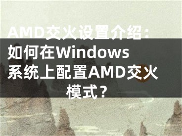 AMD交火設(shè)置介紹：如何在Windows系統(tǒng)上配置AMD交火模式？