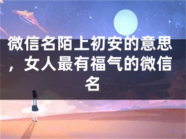 微信名陌上初安的意思，女人最有福氣的微信名