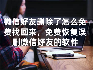 微信好友刪除了怎么免費(fèi)找回來(lái)，免費(fèi)恢復(fù)誤刪微信好友的軟件