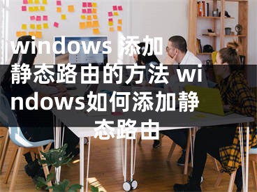 windows 添加靜態(tài)路由的方法 windows如何添加靜態(tài)路由