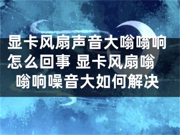 顯卡風(fēng)扇聲音大嗡嗡響怎么回事 顯卡風(fēng)扇嗡嗡響噪音大如何解決