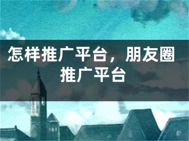 怎樣推廣平臺，朋友圈推廣平臺